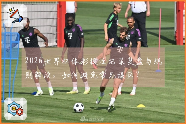 2026世界杯体彩投注记录复盘与规则解读，如何避免常见误区？