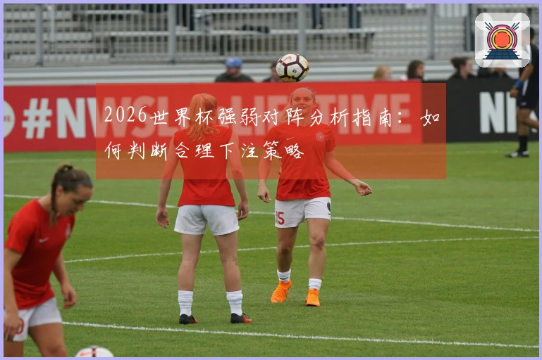 2026世界杯强弱对阵分析指南：如何判断合理下注策略